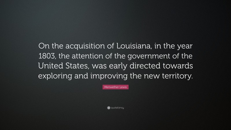 Meriwether Lewis Quote: “On the acquisition of Louisiana, in the year 1803, the attention of the government of the United States, was early directed towards exploring and improving the new territory.”