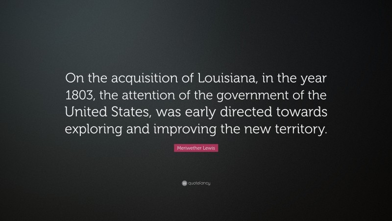 Meriwether Lewis Quote: “On the acquisition of Louisiana, in the year 1803, the attention of the government of the United States, was early directed towards exploring and improving the new territory.”