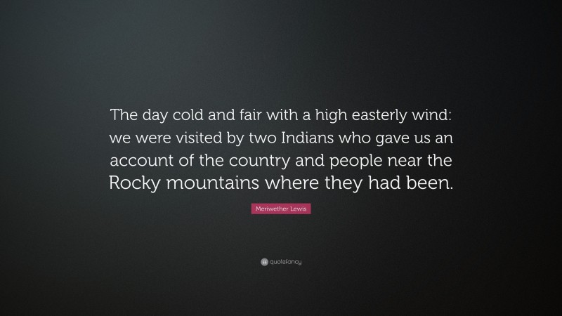 Meriwether Lewis Quote: “The day cold and fair with a high easterly wind: we were visited by two Indians who gave us an account of the country and people near the Rocky mountains where they had been.”