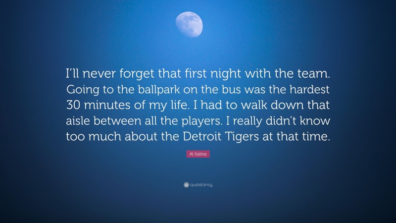 Al Kaline Quote: “I’ll never forget that first night with the team. Going to the ballpark on the bus was the hardest 30 minutes of my life. I had to walk down that aisle between all the players. I really didn’t know too much about the Detroit Tigers at that time.”