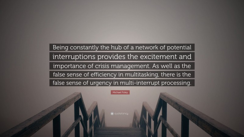 Michael Foley Quote: “Being constantly the hub of a network of potential interruptions provides the excitement and importance of crisis management. As well as the false sense of efficiency in multitasking, there is the false sense of urgency in multi-interrupt processing.”