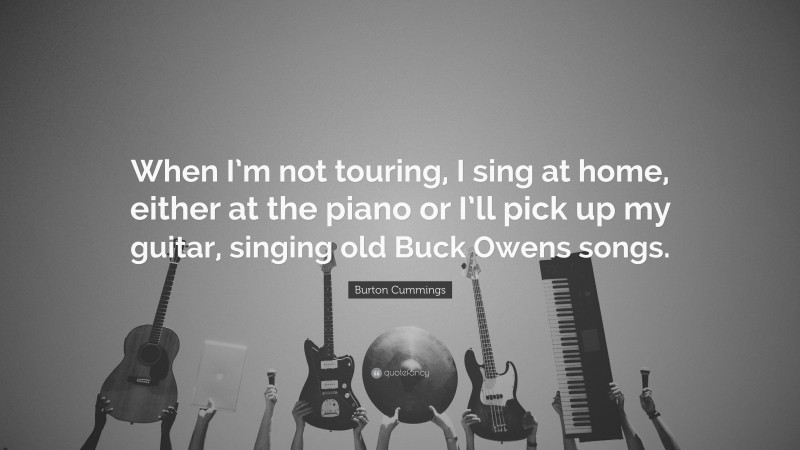 Burton Cummings Quote: “When I’m not touring, I sing at home, either at the piano or I’ll pick up my guitar, singing old Buck Owens songs.”