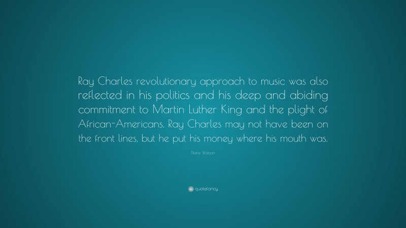 Diane Watson Quote: “Ray Charles revolutionary approach to music was also reflected in his politics and his deep and abiding commitment to Martin Luther King and the plight of African-Americans. Ray Charles may not have been on the front lines, but he put his money where his mouth was.”