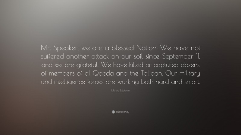 Marsha Blackburn Quote: “Mr. Speaker, we are a blessed Nation. We have not suffered another attack on our soil since September 11, and we are grateful. We have killed or captured dozens of members of al Qaeda and the Taliban. Our military and intelligence forces are working both hard and smart.”