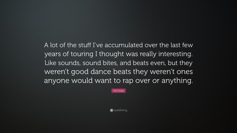 Kid Koala Quote: “A lot of the stuff I’ve accumulated over the last few years of touring I thought was really interesting. Like sounds, sound bites, and beats even, but they weren’t good dance beats they weren’t ones anyone would want to rap over or anything.”