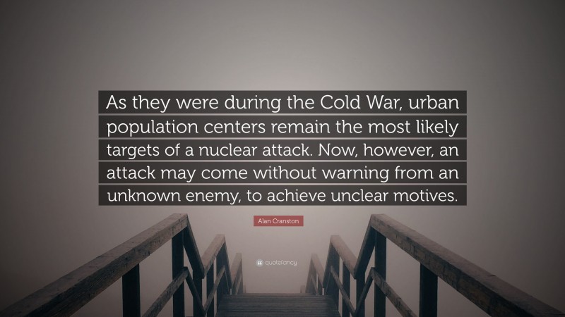 Alan Cranston Quote: “As they were during the Cold War, urban population centers remain the most likely targets of a nuclear attack. Now, however, an attack may come without warning from an unknown enemy, to achieve unclear motives.”