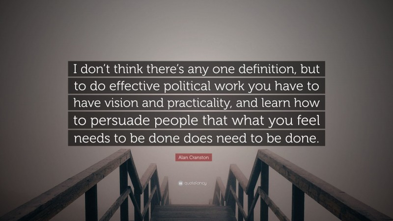 Alan Cranston Quote: “I don’t think there’s any one definition, but to do effective political work you have to have vision and practicality, and learn how to persuade people that what you feel needs to be done does need to be done.”