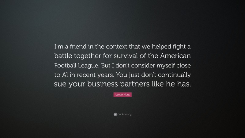 Lamar Hunt Quote: “I’m a friend in the context that we helped fight a battle together for survival of the American Football League. But I don’t consider myself close to Al in recent years. You just don’t continually sue your business partners like he has.”