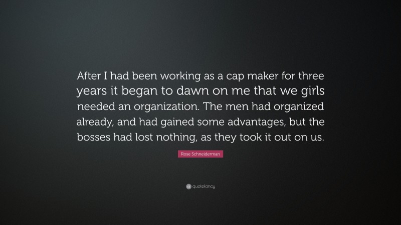 Rose Schneiderman Quote: “After I had been working as a cap maker for three years it began to dawn on me that we girls needed an organization. The men had organized already, and had gained some advantages, but the bosses had lost nothing, as they took it out on us.”