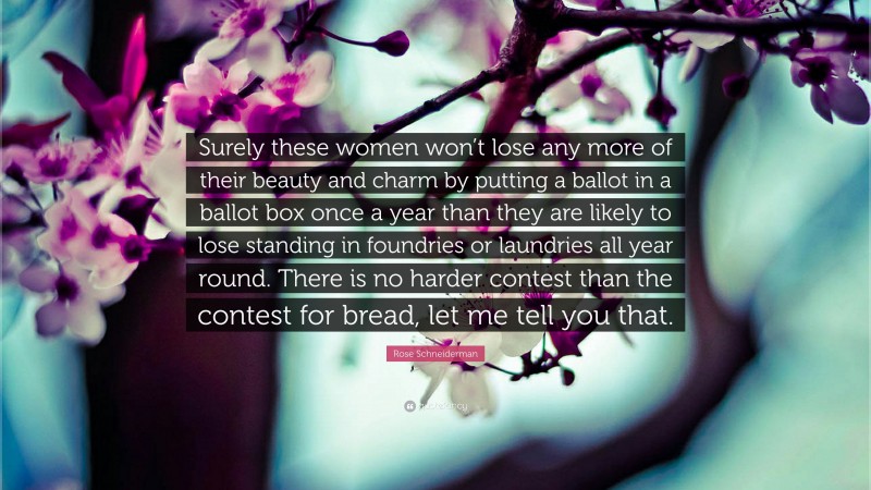 Rose Schneiderman Quote: “Surely these women won’t lose any more of their beauty and charm by putting a ballot in a ballot box once a year than they are likely to lose standing in foundries or laundries all year round. There is no harder contest than the contest for bread, let me tell you that.”