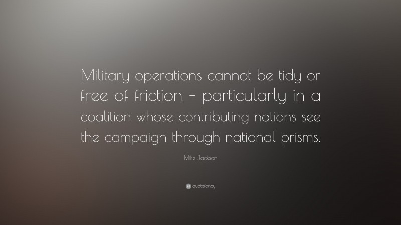 Mike Jackson Quote: “Military operations cannot be tidy or free of friction – particularly in a coalition whose contributing nations see the campaign through national prisms.”