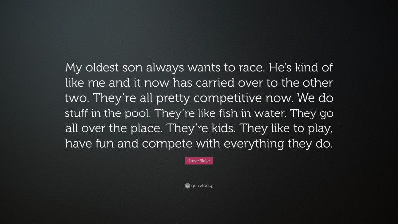 Steve Blake Quote: “My oldest son always wants to race. He’s kind of like me and it now has carried over to the other two. They’re all pretty competitive now. We do stuff in the pool. They’re like fish in water. They go all over the place. They’re kids. They like to play, have fun and compete with everything they do.”