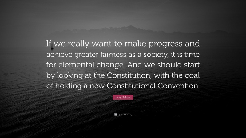 Larry Sabato Quote: “If we really want to make progress and achieve greater fairness as a society, it is time for elemental change. And we should start by looking at the Constitution, with the goal of holding a new Constitutional Convention.”