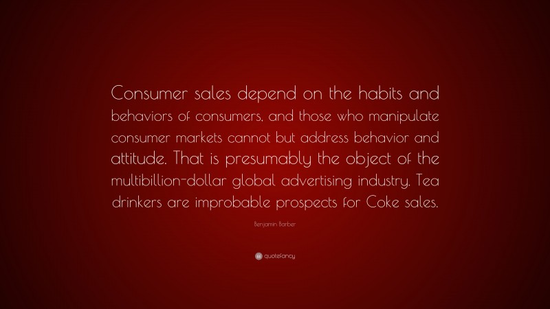Benjamin Barber Quote: “Consumer sales depend on the habits and behaviors of consumers, and those who manipulate consumer markets cannot but address behavior and attitude. That is presumably the object of the multibillion-dollar global advertising industry. Tea drinkers are improbable prospects for Coke sales.”