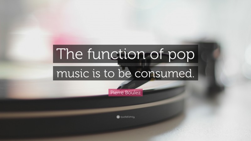 Pierre Boulez Quote: “The function of pop music is to be consumed.”