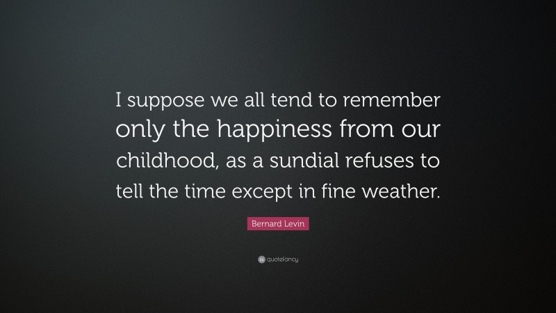 Bernard Levin Quote: “I suppose we all tend to remember only the happiness from our childhood, as a sundial refuses to tell the time except in fine weather.”