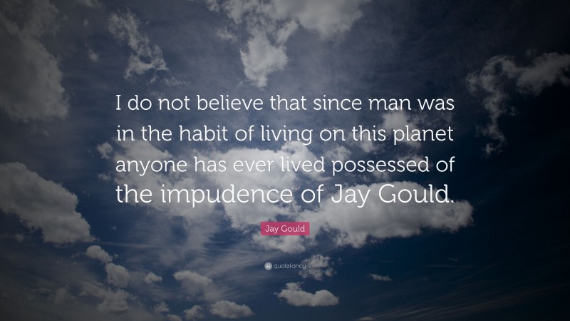 Jay Gould Quote: “I do not believe that since man was in the habit of living on this planet anyone has ever lived possessed of the impudence of Jay Gould.”