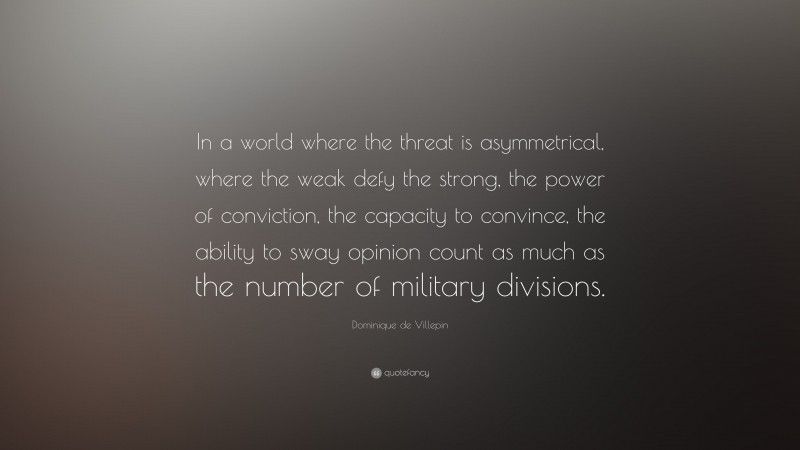 Dominique de Villepin Quote: “In a world where the threat is asymmetrical, where the weak defy the strong, the power of conviction, the capacity to convince, the ability to sway opinion count as much as the number of military divisions.”