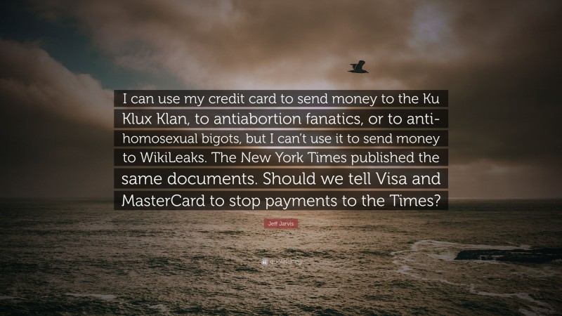 Jeff Jarvis Quote: “I can use my credit card to send money to the Ku Klux Klan, to antiabortion fanatics, or to anti-homosexual bigots, but I can’t use it to send money to WikiLeaks. The New York Times published the same documents. Should we tell Visa and MasterCard to stop payments to the Times?”