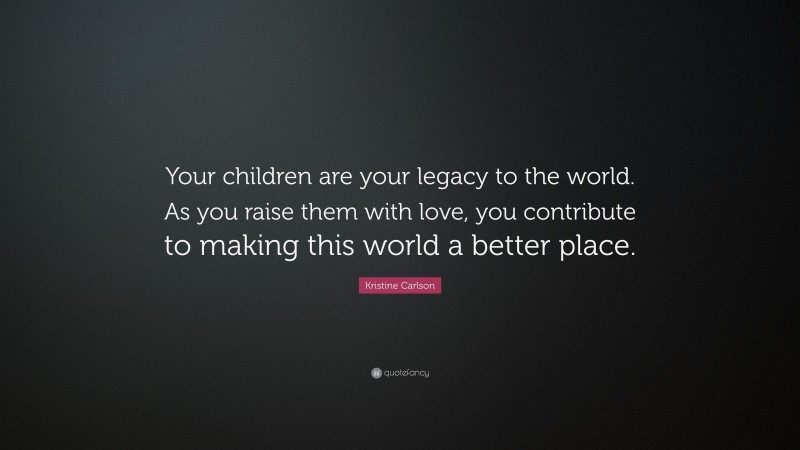 Kristine Carlson Quote: “Your children are your legacy to the world. As you raise them with love, you contribute to making this world a better place.”