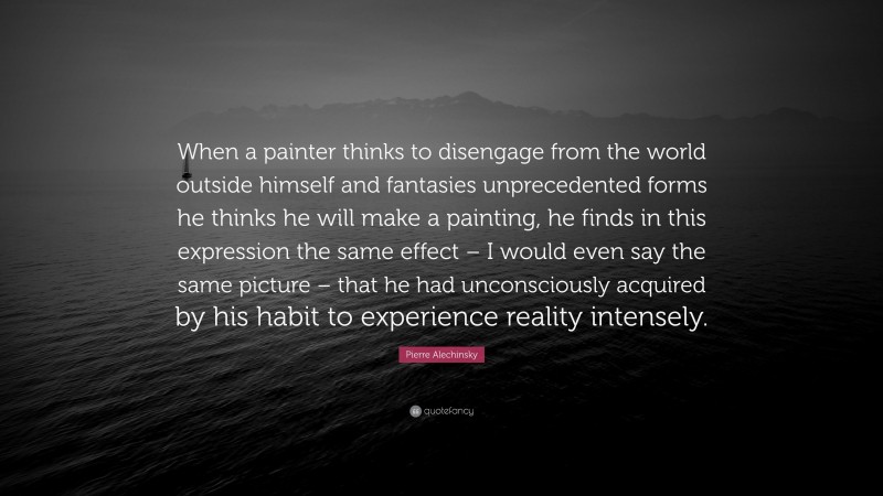 Pierre Alechinsky Quote: “When a painter thinks to disengage from the world outside himself and fantasies unprecedented forms he thinks he will make a painting, he finds in this expression the same effect – I would even say the same picture – that he had unconsciously acquired by his habit to experience reality intensely.”