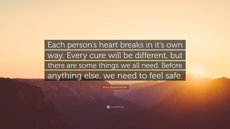 Erica Bauermeister Quote: “Each person’s heart breaks in it’s own way. Every cure will be different, but there are some things we all need. Before anything else, we need to feel safe.”