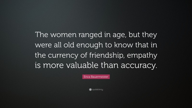 Erica Bauermeister Quote: “The women ranged in age, but they were all old enough to know that in the currency of friendship, empathy is more valuable than accuracy.”