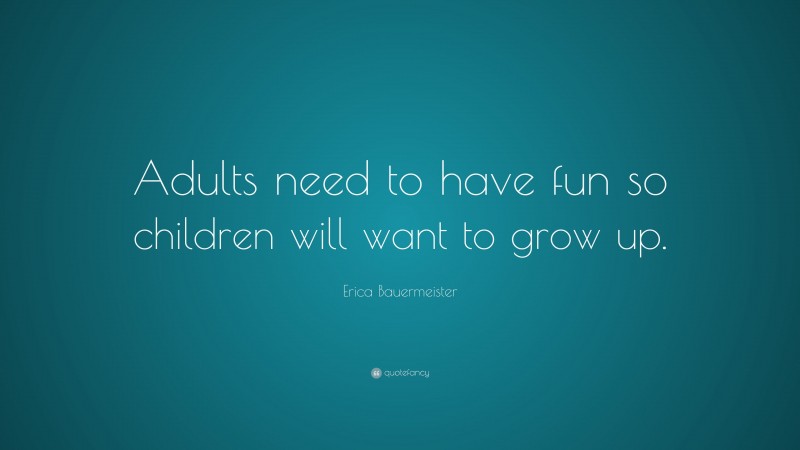 Erica Bauermeister Quote: “Adults need to have fun so children will want to grow up.”