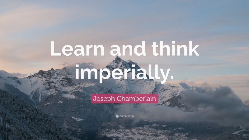 Joseph Chamberlain Quote: “Learn and think imperially.”