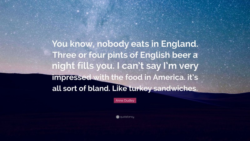 Anne Dudley Quote: “You know, nobody eats in England. Three or four pints of English beer a night fills you. I can’t say I’m very impressed with the food in America. it’s all sort of bland. Like turkey sandwiches.”