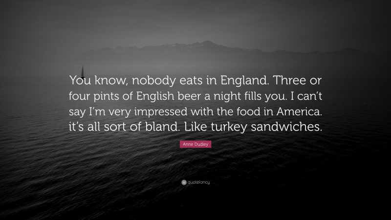 Anne Dudley Quote: “You know, nobody eats in England. Three or four pints of English beer a night fills you. I can’t say I’m very impressed with the food in America. it’s all sort of bland. Like turkey sandwiches.”