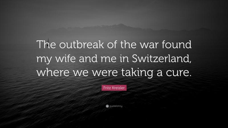 Fritz Kreisler Quote: “The outbreak of the war found my wife and me in Switzerland, where we were taking a cure.”