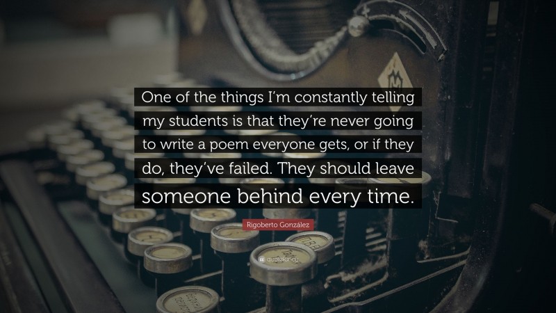 Rigoberto González Quote: “One of the things I’m constantly telling my students is that they’re never going to write a poem everyone gets, or if they do, they’ve failed. They should leave someone behind every time.”