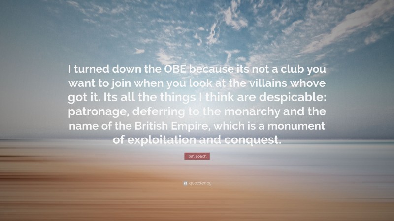 Ken Loach Quote: “I turned down the OBE because its not a club you want to join when you look at the villains whove got it. Its all the things I think are despicable: patronage, deferring to the monarchy and the name of the British Empire, which is a monument of exploitation and conquest.”