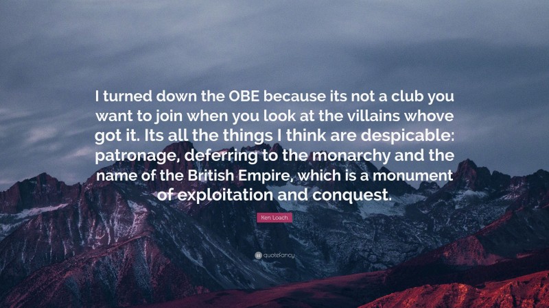 Ken Loach Quote: “I turned down the OBE because its not a club you want to join when you look at the villains whove got it. Its all the things I think are despicable: patronage, deferring to the monarchy and the name of the British Empire, which is a monument of exploitation and conquest.”