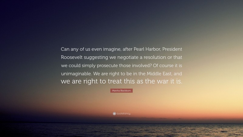 Marsha Blackburn Quote: “Can any of us even imagine, after Pearl Harbor, President Roosevelt suggesting we negotiate a resolution or that we could simply prosecute those involved? Of course it is unimaginable. We are right to be in the Middle East, and we are right to treat this as the war it is.”