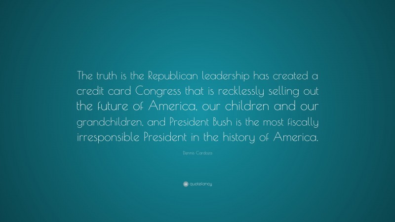 Dennis Cardoza Quote: “The truth is the Republican leadership has created a credit card Congress that is recklessly selling out the future of America, our children and our grandchildren, and President Bush is the most fiscally irresponsible President in the history of America.”
