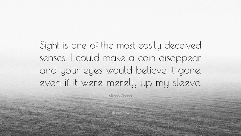 Megan Chance Quote: “Sight is one of the most easily deceived senses. I could make a coin disappear and your eyes would believe it gone, even if it were merely up my sleeve.”