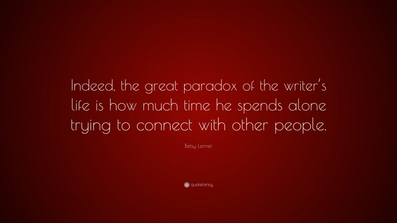 Betsy Lerner Quote: “Indeed, the great paradox of the writer’s life is how much time he spends alone trying to connect with other people.”