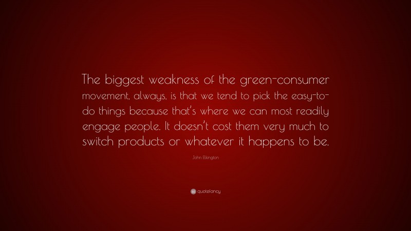 John Elkington Quote: “The biggest weakness of the green-consumer movement, always, is that we tend to pick the easy-to-do things because that’s where we can most readily engage people. It doesn’t cost them very much to switch products or whatever it happens to be.”