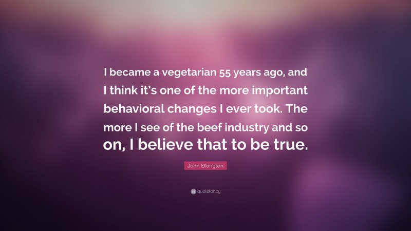 John Elkington Quote: “I became a vegetarian 55 years ago, and I think it’s one of the more important behavioral changes I ever took. The more I see of the beef industry and so on, I believe that to be true.”