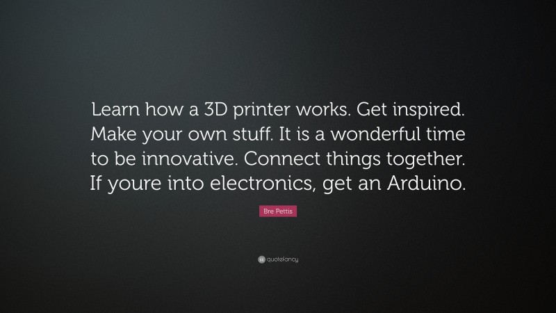 Bre Pettis Quote: “Learn how a 3D printer works. Get inspired. Make your own stuff. It is a wonderful time to be innovative. Connect things together. If youre into electronics, get an Arduino.”