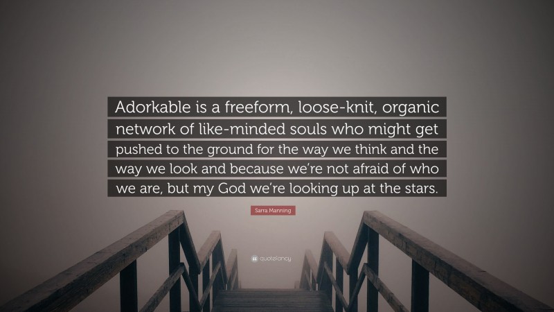 Sarra Manning Quote: “Adorkable is a freeform, loose-knit, organic network of like-minded souls who might get pushed to the ground for the way we think and the way we look and because we’re not afraid of who we are, but my God we’re looking up at the stars.”