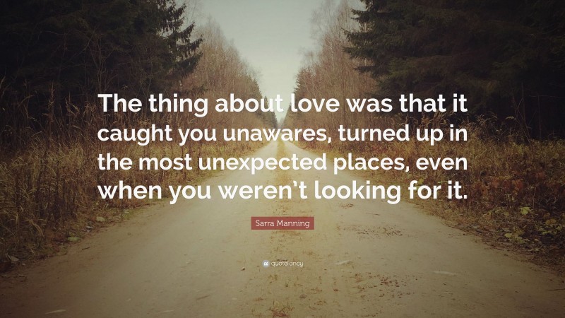 Sarra Manning Quote: “The thing about love was that it caught you unawares, turned up in the most unexpected places, even when you weren’t looking for it.”