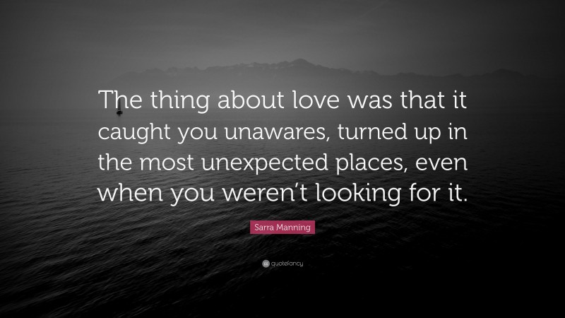Sarra Manning Quote: “The thing about love was that it caught you unawares, turned up in the most unexpected places, even when you weren’t looking for it.”
