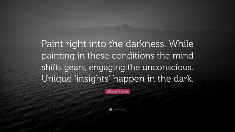Allison Mackie Quote: “Paint right into the darkness. While painting in these conditions the mind shifts gears, engaging the unconscious. Unique ‘insights’ happen in the dark.”