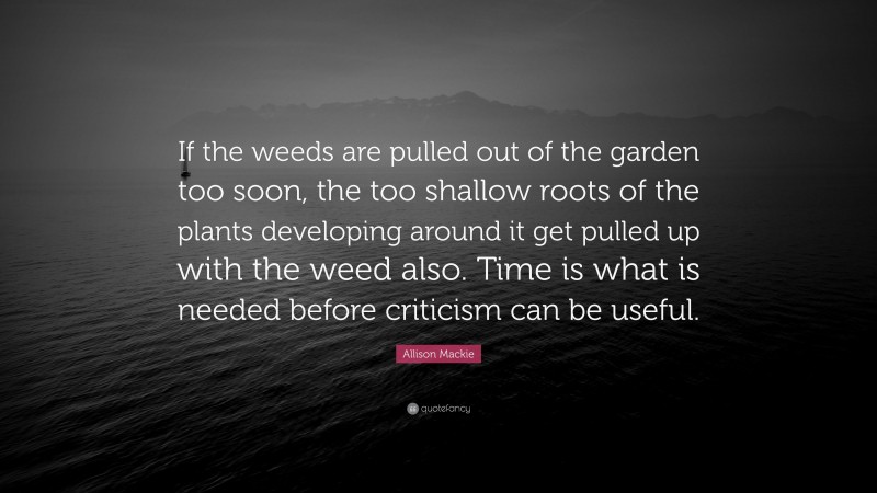 Allison Mackie Quote: “If the weeds are pulled out of the garden too soon, the too shallow roots of the plants developing around it get pulled up with the weed also. Time is what is needed before criticism can be useful.”