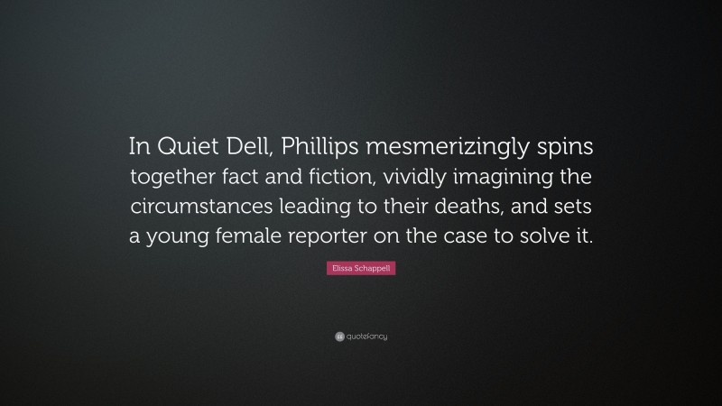 Elissa Schappell Quote: “In Quiet Dell, Phillips mesmerizingly spins together fact and fiction, vividly imagining the circumstances leading to their deaths, and sets a young female reporter on the case to solve it.”
