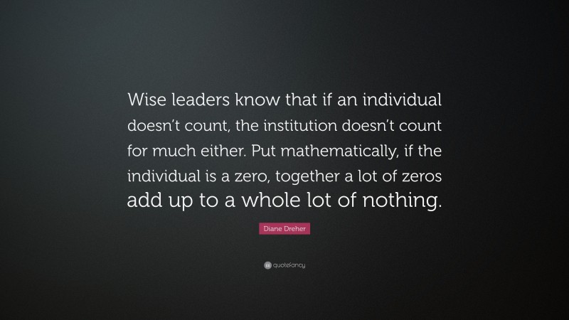 Diane Dreher Quote: “Wise leaders know that if an individual doesn’t count, the institution doesn’t count for much either. Put mathematically, if the individual is a zero, together a lot of zeros add up to a whole lot of nothing.”