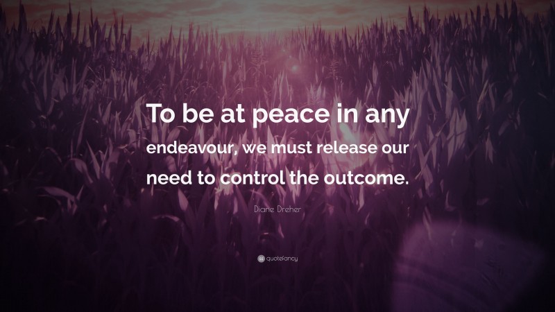 Diane Dreher Quote: “To be at peace in any endeavour, we must release our need to control the outcome.”